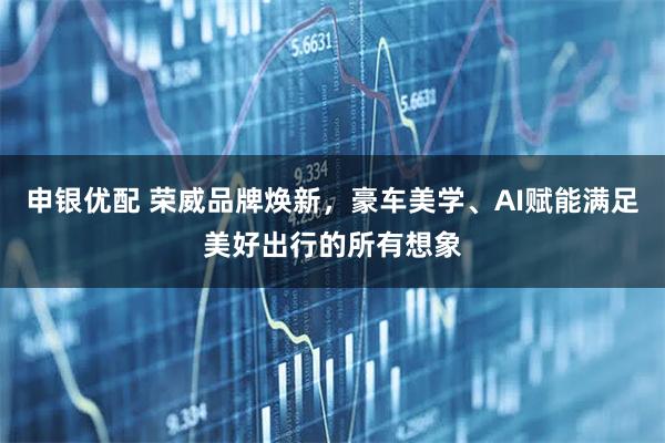 申银优配 荣威品牌焕新，豪车美学、AI赋能满足美好出行的所有想象