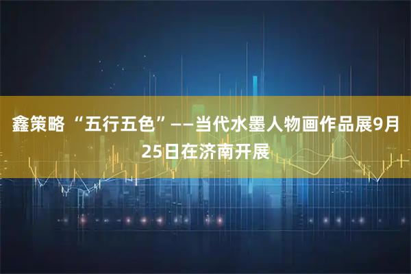 鑫策略 “五行五色”——当代水墨人物画作品展9月25日在济南开展