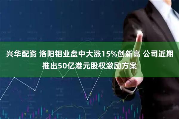 兴华配资 洛阳钼业盘中大涨15%创新高 公司近期推出50亿港元股权激励方案