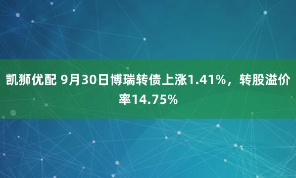 凯狮优配 9月30日博瑞转债上涨1.41%，转股溢价率14.75%