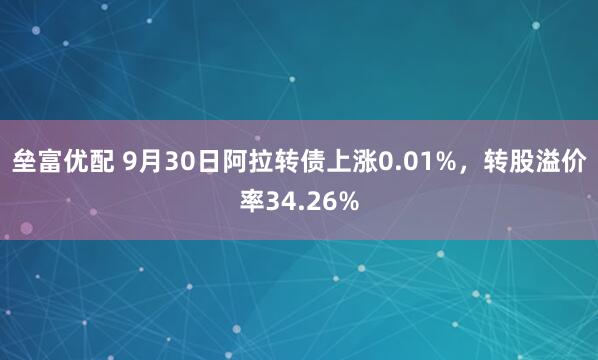 垒富优配 9月30日阿拉转债上涨0.01%，转股溢价率34.26%