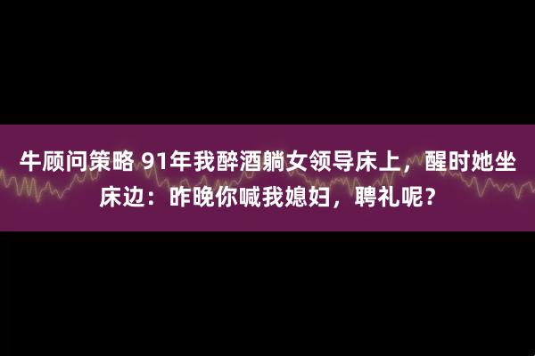 牛顾问策略 91年我醉酒躺女领导床上，醒时她坐床边：昨晚你喊我媳妇，聘礼呢？
