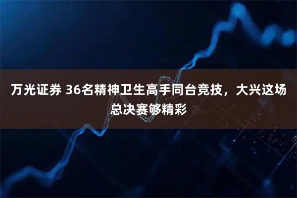 万光证券 36名精神卫生高手同台竞技，大兴这场总决赛够精彩