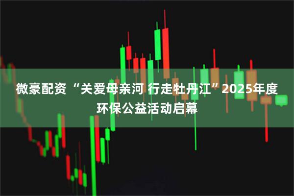 微豪配资 “关爱母亲河 行走牡丹江”2025年度环保公益活动启幕