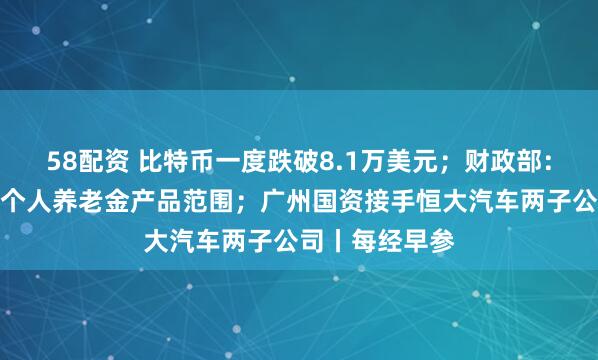 58配资 比特币一度跌破8.1万美元；财政部：储蓄国债纳入个人养老金产品范围；广州国资接手恒大汽车两子公司丨每经早参