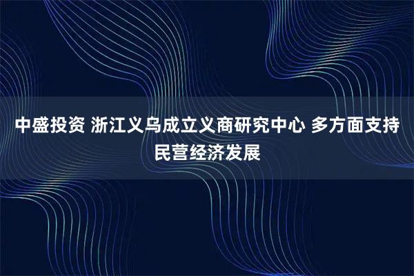 中盛投资 浙江义乌成立义商研究中心 多方面支持民营经济发展