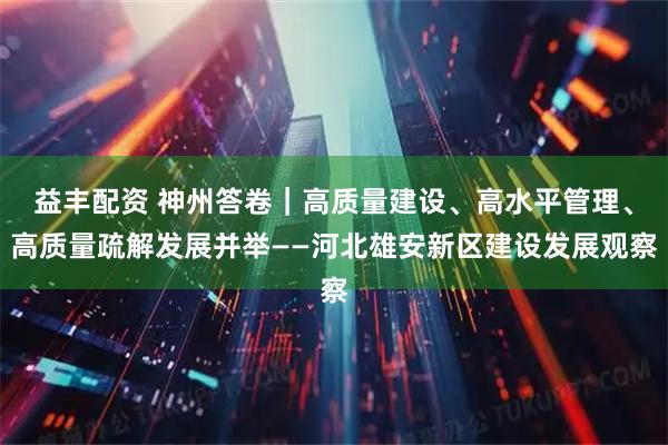 益丰配资 神州答卷｜高质量建设、高水平管理、高质量疏解发展并举——河北雄安新区建设发展观察
