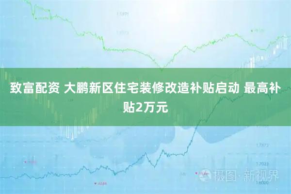 致富配资 大鹏新区住宅装修改造补贴启动 最高补贴2万元