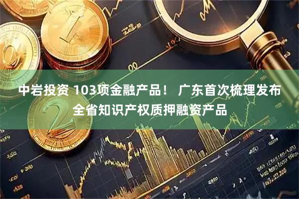中岩投资 103项金融产品！ 广东首次梳理发布全省知识产权质押融资产品