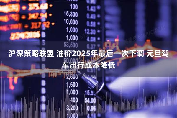 沪深策略联盟 油价2025年最后一次下调 元旦驾车出行成本降低