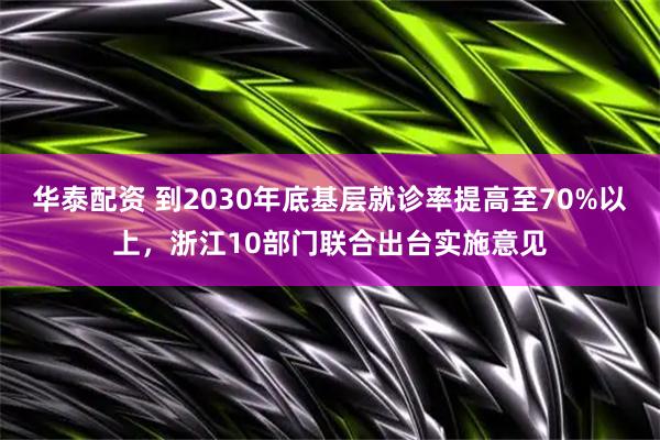 华泰配资 到2030年底基层就诊率提高至70%以上，浙江10部门联合出台实施意见