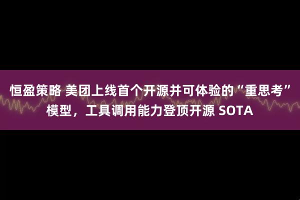 恒盈策略 美团上线首个开源并可体验的“重思考”模型，工具调用能力登顶开源 SOTA