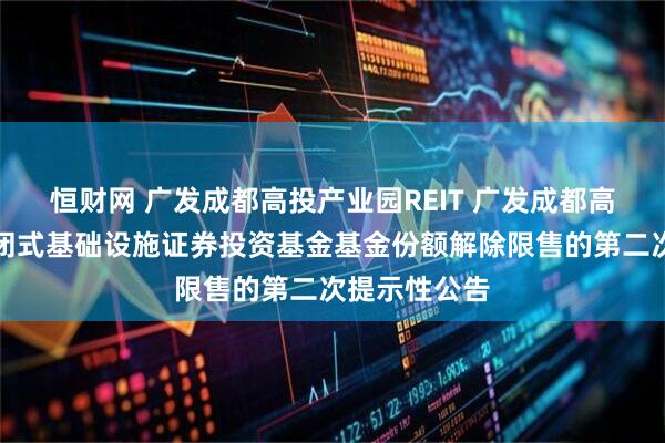 恒财网 广发成都高投产业园REIT 广发成都高投产业园封闭式基础设施证券投资基金基金份额解除限售的第二次提示性公告