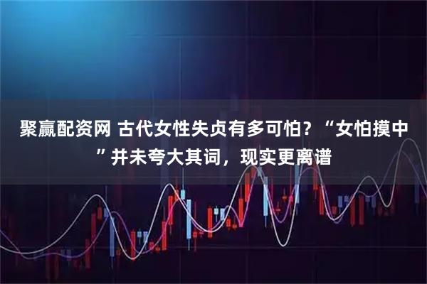 聚赢配资网 古代女性失贞有多可怕？“女怕摸中”并未夸大其词，现实更离谱