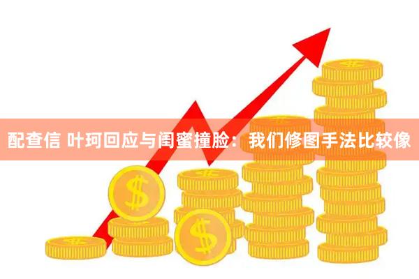 配查信 叶珂回应与闺蜜撞脸：我们修图手法比较像