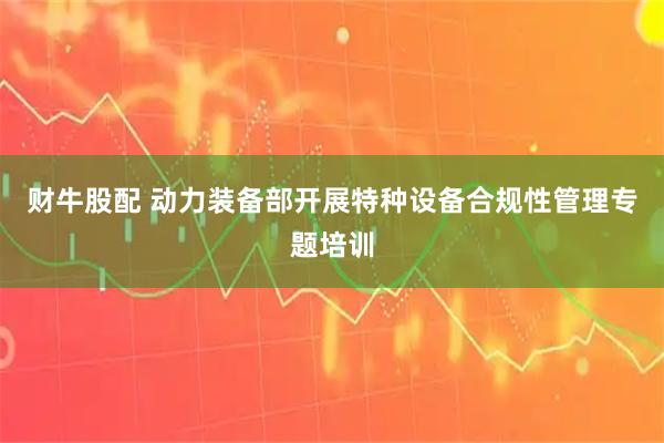 财牛股配 动力装备部开展特种设备合规性管理专题培训
