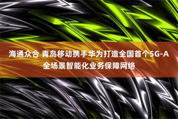 海通众合 青岛移动携手华为打造全国首个5G-A全场景智能化业务保障网络