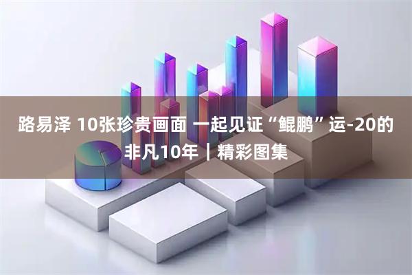路易泽 10张珍贵画面 一起见证“鲲鹏”运-20的非凡10年｜精彩图集